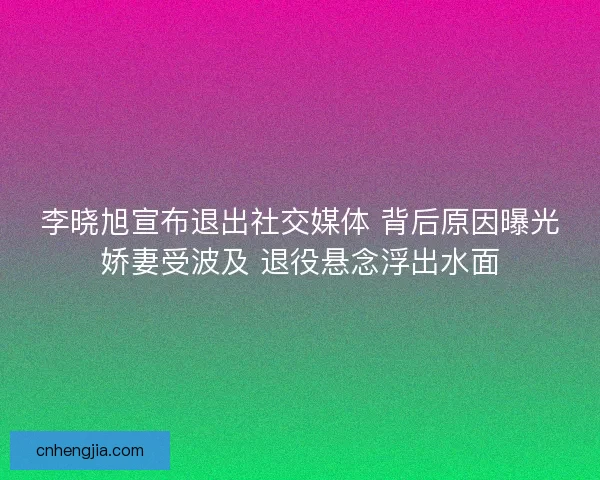 李晓旭宣布退出社交媒体 背后原因曝光娇妻受波及 退役悬念浮出水面