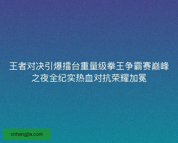 王者对决引爆擂台重量级拳王争霸赛巅峰之夜全纪实热血对抗荣耀加冕