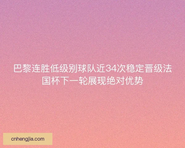 巴黎连胜低级别球队近34次稳定晋级法国杯下一轮展现绝对优势