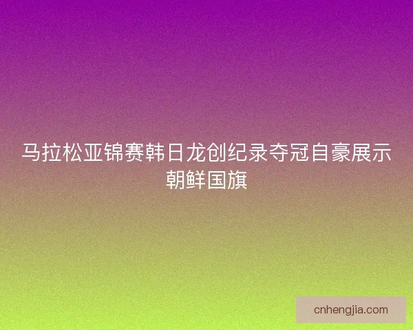 马拉松亚锦赛韩日龙创纪录夺冠自豪展示朝鲜国旗