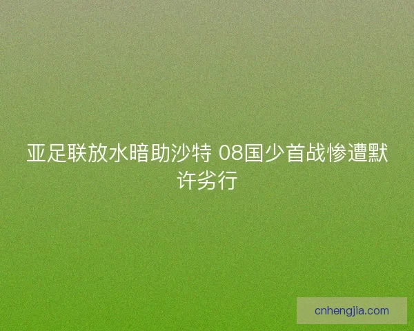 亚足联放水暗助沙特 08国少首战惨遭默许劣行 亚足联放水暗助沙特 08国少首战惨遭默许劣行