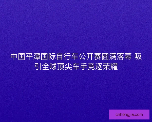 中国平潭国际自行车公开赛圆满落幕 吸引全球顶尖车手竞逐荣耀
