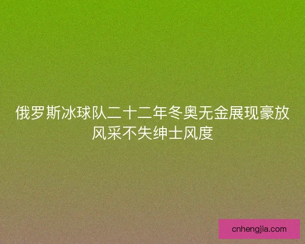 俄罗斯冰球队二十二年冬奥无金展现豪放风采不失绅士风度