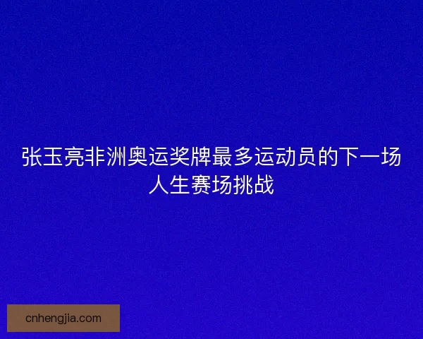 张玉亮非洲奥运奖牌最多运动员的下一场人生赛场挑战 张玉亮非洲奥运奖牌最多运动员的下一场人生赛场挑战