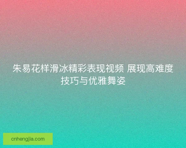 朱易花样滑冰精彩表现视频 展现高难度技巧与优雅舞姿 朱易花样滑冰精彩表现视频 展现高难度技巧与优雅舞姿