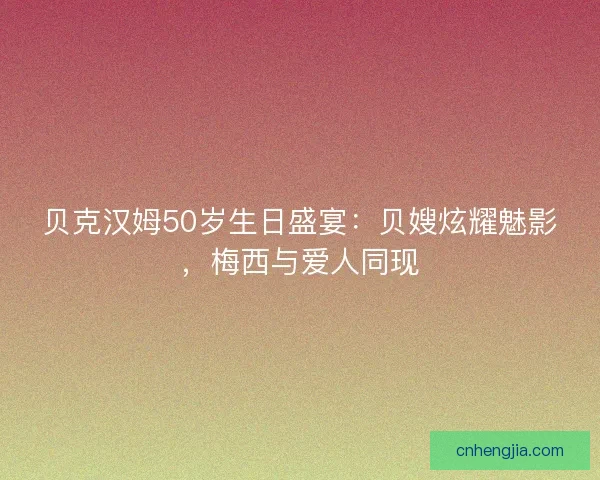 贝克汉姆50岁生日盛宴：贝嫂炫耀魅影，梅西与爱人同现