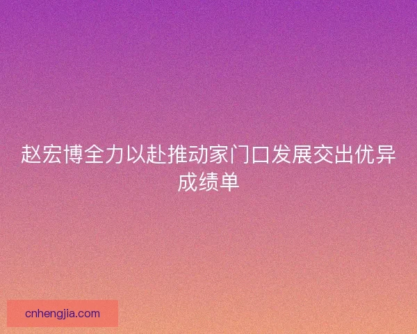 赵宏博全力以赴推动家门口发展交出优异成绩单