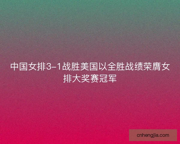 中国女排3-1战胜美国以全胜战绩荣膺女排大奖赛冠军