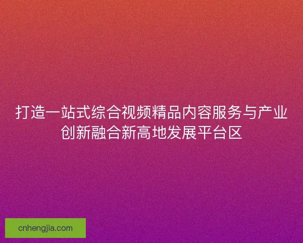 打造一站式综合视频精品内容服务与产业创新融合新高地发展平台区