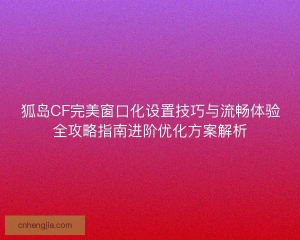 狐岛CF完美窗口化设置技巧与流畅体验全攻略指南进阶优化方案解析