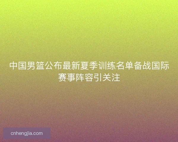中国男篮公布最新夏季训练名单备战国际赛事阵容引关注