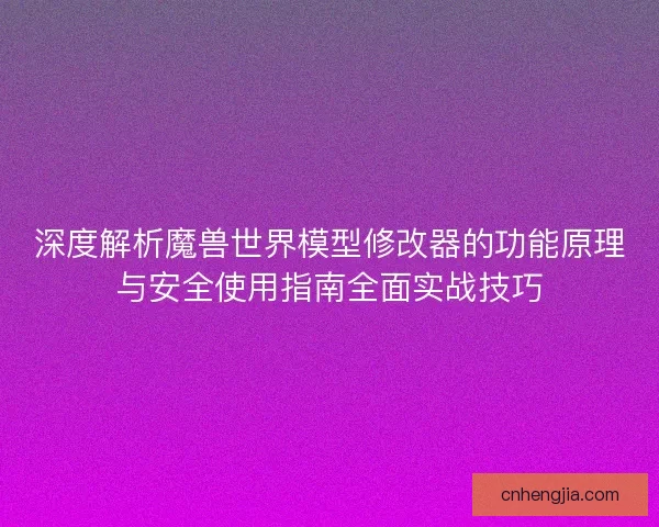 深度解析魔兽世界模型修改器的功能原理与安全使用指南全面实战技巧