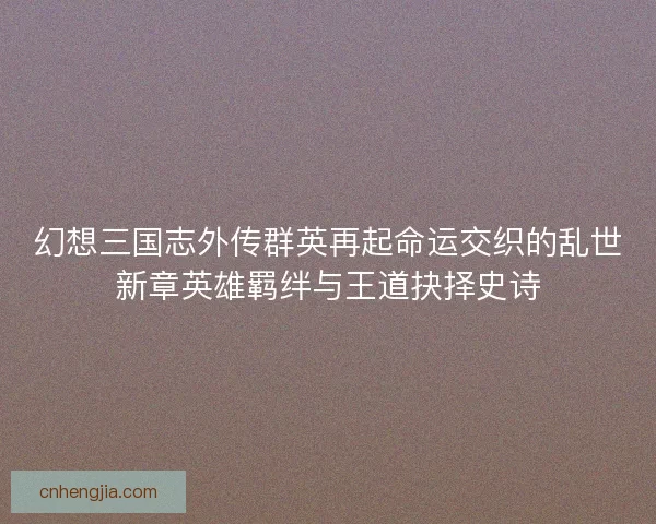 幻想三国志外传群英再起命运交织的乱世新章英雄羁绊与王道抉择史诗