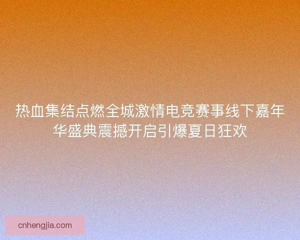 热血集结点燃全城激情电竞赛事线下嘉年华盛典震撼开启引爆夏日狂欢
