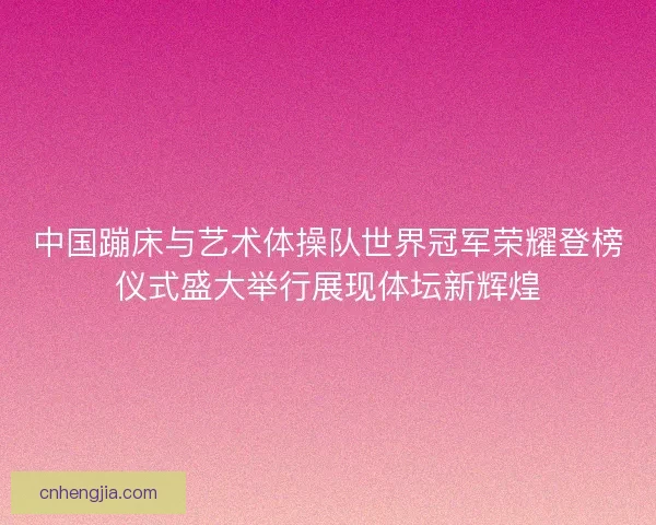 中国蹦床与艺术体操队世界冠军荣耀登榜仪式盛大举行展现体坛新辉煌