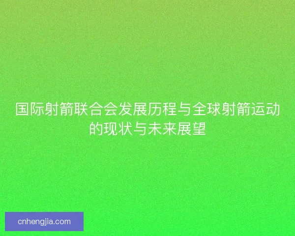 国际射箭联合会发展历程与全球射箭运动的现状与未来展望 国际射箭联合会发展历程与全球射箭运动的现状与未来展望