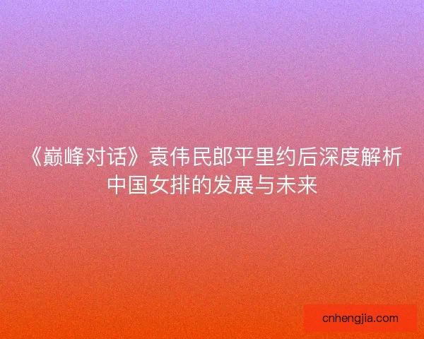 《巅峰对话》袁伟民郎平里约后深度解析中国女排的发展与未来 《巅峰对话》袁伟民郎平里约后深度解析中国女排的发展与未来