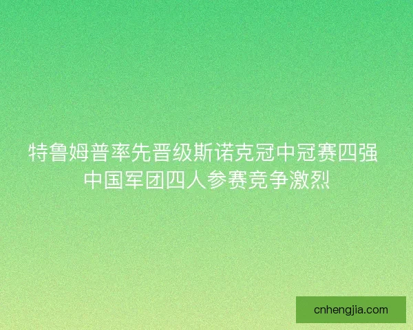 特鲁姆普率先晋级斯诺克冠中冠赛四强 中国军团四人参赛竞争激烈 特鲁姆普率先晋级斯诺克冠中冠赛四强 中国军团四人参赛竞争激烈