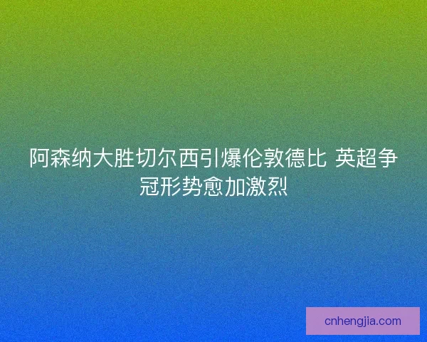 阿森纳大胜切尔西引爆伦敦德比 英超争冠形势愈加激烈 阿森纳大胜切尔西引爆伦敦德比 英超争冠形势愈加激烈